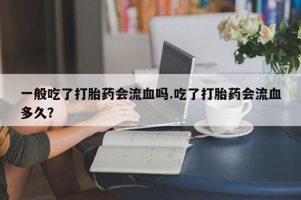 打胎药专门卖店米非司酮片哪个网站一般吃了打胎药会流血吗.吃了打胎药会流血多久？