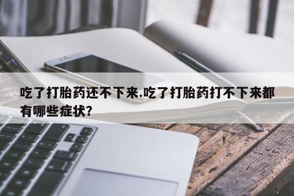 打胎药专门卖店米非司酮片哪个网站吃了打胎药还不下来.吃了打胎药打不下来都有哪些症状？