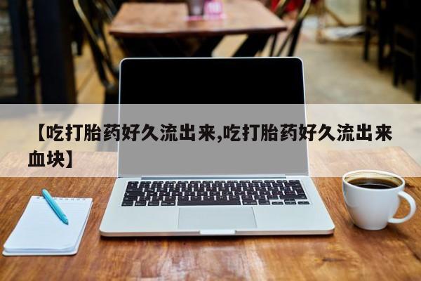 打胎药专门卖店米非司酮片哪个网站【吃打胎药好久流出来,吃打胎药好久流出来血块】