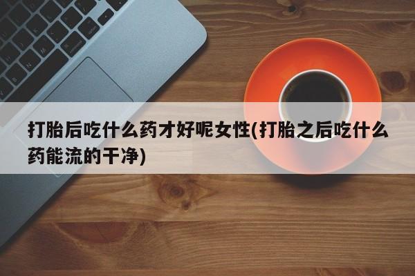 打胎药专门卖店米非司酮片哪个网站打胎后吃什么药才好呢女性(打胎之后吃什么药能流的干净)