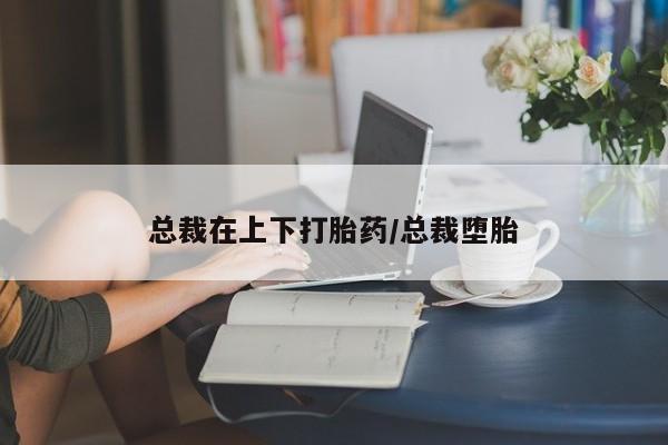 打胎药专门卖店米非司酮片哪个网站总裁在上下打胎药/总裁堕胎