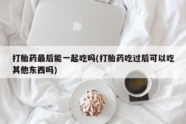 打胎药专门卖店米非司酮片哪个网站打胎药最后能一起吃吗(打胎药吃过后可以吃其他东西吗)