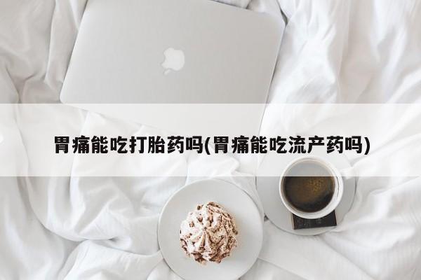 打胎药专门卖店米非司酮片哪个网站胃痛能吃打胎药吗(胃痛能吃流产药吗)