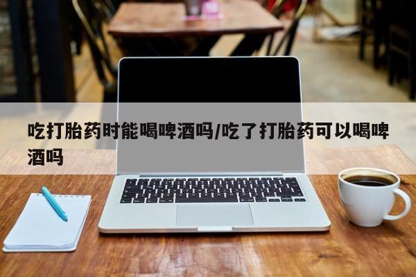 打胎药专门卖店米非司酮片哪个网站吃打胎药时能喝啤酒吗/吃了打胎药可以喝啤酒吗