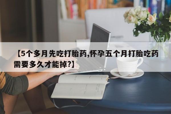 打胎药专门卖店米非司酮片哪个网站【5个多月先吃打胎药,怀孕五个月打胎吃药需要多久才能掉?】