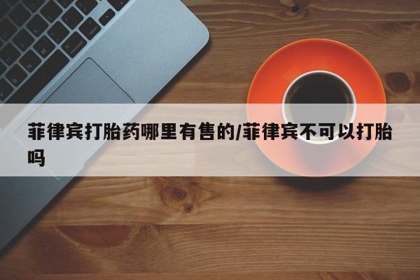 打胎药专门卖店米非司酮片哪个网站菲律宾打胎药哪里有售的/菲律宾不可以打胎吗