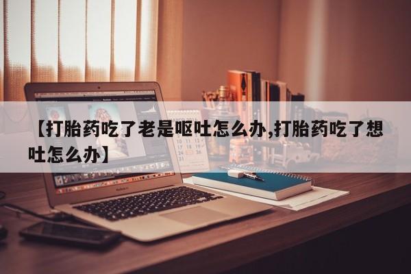 打胎药专门卖店米非司酮片哪个网站【打胎药吃了老是呕吐怎么办,打胎药吃了想吐怎么办】