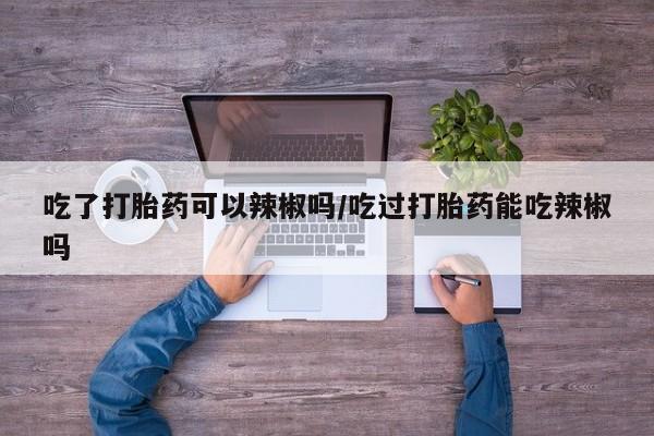 打胎药专门卖店米非司酮片哪个网站吃了打胎药可以辣椒吗/吃过打胎药能吃辣椒吗