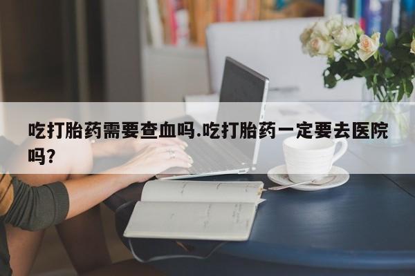 打胎药专门卖店米非司酮片哪个网站吃打胎药需要查血吗.吃打胎药一定要去医院吗？