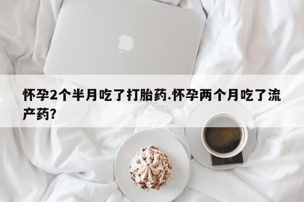打胎药专门卖店米非司酮片哪个网站怀孕2个半月吃了打胎药.怀孕两个月吃了流产药？