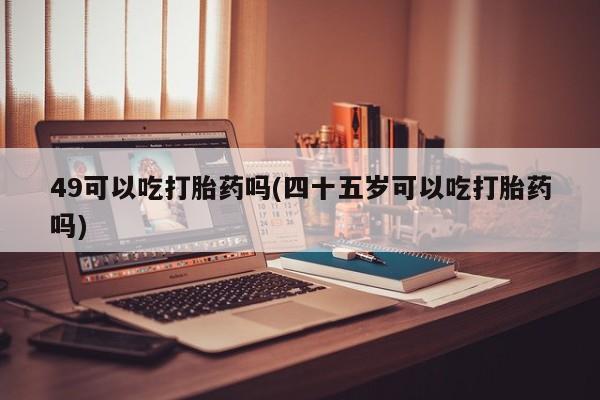 打胎药专门卖店米非司酮片哪个网站49可以吃打胎药吗(四十五岁可以吃打胎药吗)