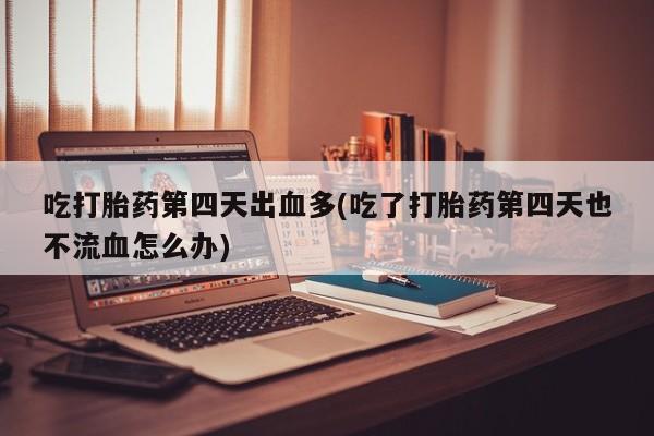 打胎药专门卖店米非司酮片哪个网站吃打胎药第四天出血多(吃了打胎药第四天也不流血怎么办)