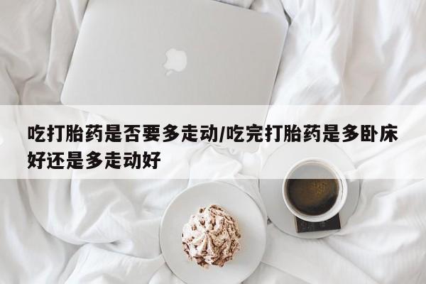 打胎药专门卖店米非司酮片哪个网站吃打胎药是否要多走动/吃完打胎药是多卧床好还是多走动好