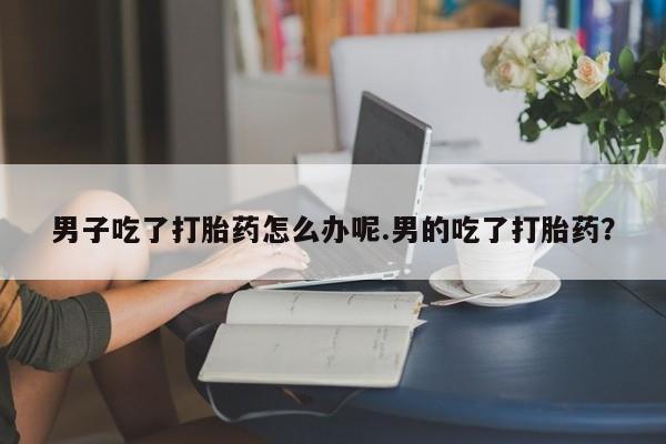 打胎药专门卖店米非司酮片哪个网站男子吃了打胎药怎么办呢.男的吃了打胎药？