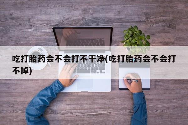打胎药专门卖店米非司酮片哪个网站吃打胎药会不会打不干净(吃打胎药会不会打不掉)