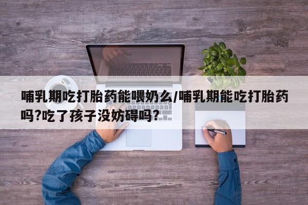 打胎药专门卖店米非司酮片哪个网站哺乳期吃打胎药能喂奶么/哺乳期能吃打胎药吗?吃了孩子没妨碍吗?