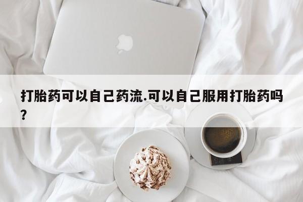 打胎药专门卖店米非司酮片哪个网站打胎药可以自己药流.可以自己服用打胎药吗？