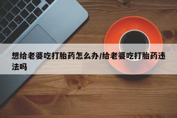打胎药专门卖店米非司酮片哪个网站想给老婆吃打胎药怎么办/给老婆吃打胎药违法吗