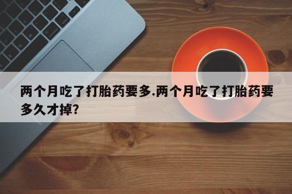 打胎药专门卖店米非司酮片哪个网站两个月吃了打胎药要多.两个月吃了打胎药要多久才掉？