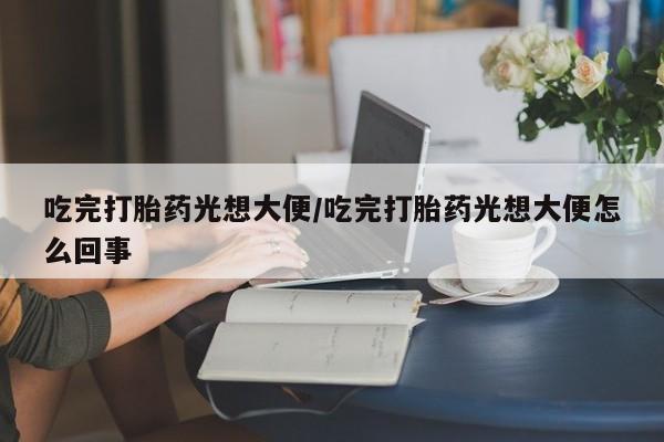 打胎药专门卖店米非司酮片哪个网站吃完打胎药光想大便/吃完打胎药光想大便怎么回事