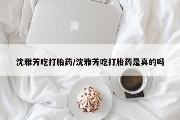 打胎药专门卖店米非司酮片哪个网站沈雅芳吃打胎药/沈雅芳吃打胎药是真的吗