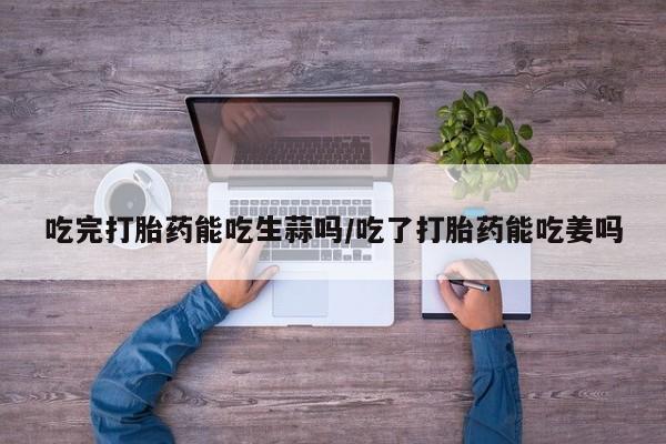 打胎药专门卖店米非司酮片哪个网站吃完打胎药能吃生蒜吗/吃了打胎药能吃姜吗