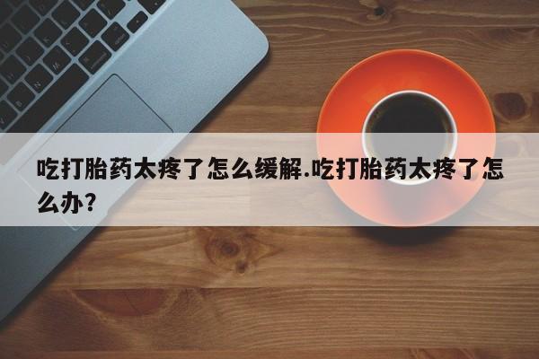 打胎药专门卖店米非司酮片哪个网站吃打胎药太疼了怎么缓解.吃打胎药太疼了怎么办？