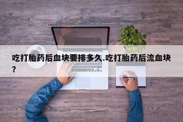 打胎药专门卖店米非司酮片哪个网站吃打胎药后血块要排多久.吃打胎药后流血块？
