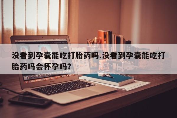 打胎药专门卖店米非司酮片哪个网站没看到孕囊能吃打胎药吗.没看到孕囊能吃打胎药吗会怀孕吗？