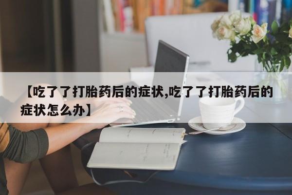 打胎药专门卖店米非司酮片哪个网站【吃了了打胎药后的症状,吃了了打胎药后的症状怎么办】
